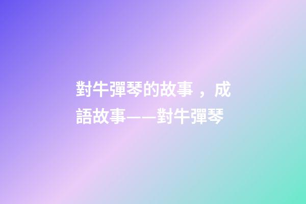 對牛彈琴的故事，成語故事——對牛彈琴